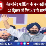 पंजाब – बिक्रम सिंह मजीठिया की कम नहीं हो रहीं मुश्किलें 27 दिसंबर को फिर SIT के सामने होंगे पेश ।