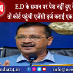 दिल्ली – E.D के समान पर पेश नहीं हुए केजरीवाल तो कोर्ट पहुंची एजेंसी दर्ज कराई एक और शिकायत