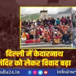 दिल्ली में केदारनाथ मंदिर को लेकर विवाद बढ़ा |