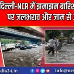 दिल्ली-NCR में झमाझम बारिश से राहत, पर जलभराव और जाम से आफत | 