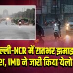 दिल्ली-NCR में रातभर झमाझम बारिश, IMD ने जारी किया येलो अलर्ट