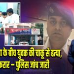 आचार संहिता के बीच युवक की चाकू से हत्या, आरोपी फरार – पुलिस जांच जारी