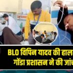 BLO विपिन यादव की हालत गंभीर, गोंडा प्रशासन ने की जांच शुरू |