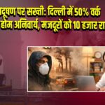 प्रदूषण पर सख्ती: दिल्ली में 50% वर्क फ्रॉम होम अनिवार्य, मजदूरों को 10 हजार राहत