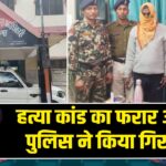 हत्या कांड का फरार आरोपी पुलिस ने किया गिरफ्तार